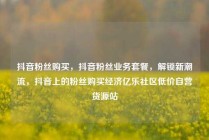 抖音粉丝购买，抖音粉丝业务套餐，解锁新潮流，抖音上的粉丝购买经济亿乐社区低价自营货源站