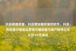 抖音刷播放量，抖音增加播放量的软件，抖音，如何通过精准运营提升播放量与用户粘性亿乐社区SUP货源站