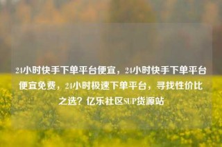 24小时快手下单平台便宜，24小时快手下单平台便宜免费，24小时极速下单平台，寻找性价比之选？亿乐社区SUP货源站