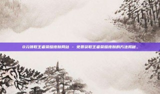 0元领取王者荣耀皮肤网站 - 免费获取王者荣耀皮肤的方法揭秘。