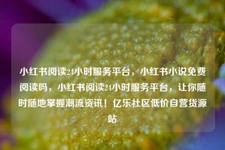 小红书阅读24小时服务平台，小红书小说免费阅读吗，小红书阅读24小时服务平台，让你随时随地掌握潮流资讯！亿乐社区低价自营货源站