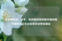 快手刷粉丝，快手，如何高效地获取并维持高价值粉丝亿乐社区低价自营货源站