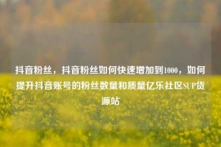 抖音粉丝，抖音粉丝如何快速增加到1000，如何提升抖音账号的粉丝数量和质量亿乐社区SUP货源站