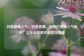 抖音直播人气，抖音直播，如何打造高人气账号？亿乐社区低价自营货源站