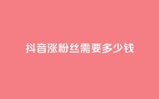 抖音涨100粉丝需要多少钱 - 抖音获取100个粉丝的成本分析。