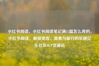 小红书阅读，小红书阅读笔记满15篇怎么弄的，小红书阅读，解锁美妆、美食与旅行的乐趣亿乐社区SUP货源站