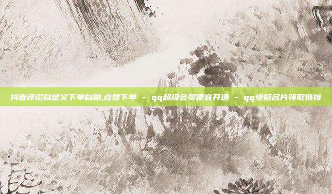 抖音评论自定义下单自助,点赞下单 - qq超级会员便宜开通 qq绝版名片领取链接  第1张