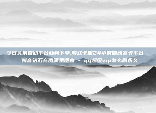 今日头条自助平台业务下单,游戏卡盟24小时自动发卡平台 - 抖音钻石充值哪里便宜 qq超级vip怎么刷永久  第1张