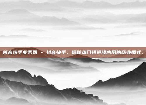 抖音快手业务网 - 抖音快手：揭秘热门短视频应用的商业模式。  第1张