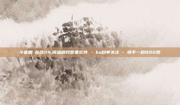 斗音刷讚在线24,闲鱼刷我想要软件 - ks秒单关注 快手一秒800赞  第1张