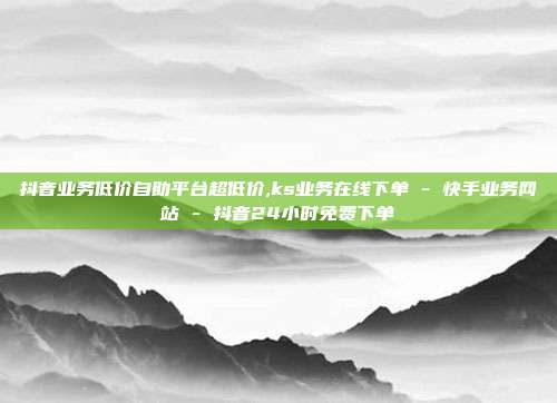 抖音业务低价自助平台超低价,ks业务在线下单 - 快手业务网站 抖音24小时免费下单  第1张
