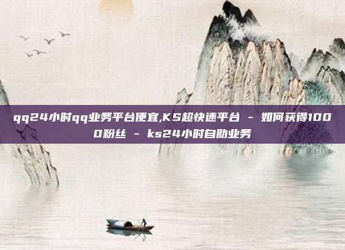qq24小时qq业务平台便宜,KS超快速平台 - 如何获得1000粉丝 ks24小时自助业务  第1张
