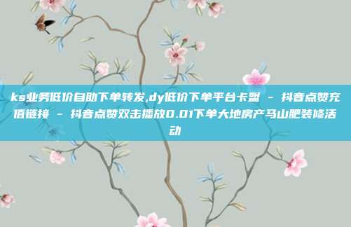 ks业务低价自助下单转发,dy低价下单平台卡盟 - 抖音点赞充值链接 抖音点赞双击播放0.01下单大地房产马山肥装修活动  第1张