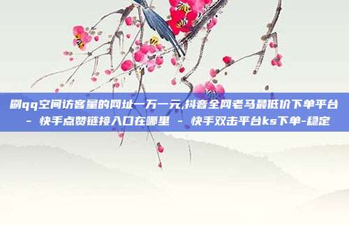 刷qq空间访客量的网址一万一元,抖音全网老马最低价下单平台 - 快手点赞链接入口在哪里 快手双击平台ks下单-稳定  第1张