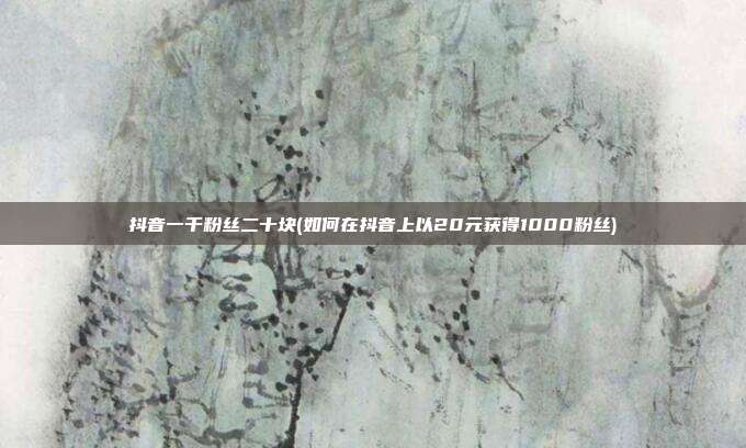 抖音一千粉丝二十块(如何在抖音上以20元获得1000粉丝)  第1张