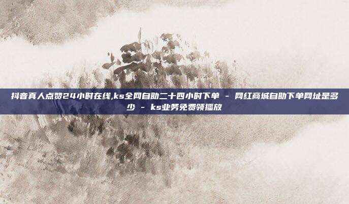 抖音真人点赞24小时在线,ks全网自助二十四小时下单 - 网红商城自助下单网址是多少 ks业务免费领播放  第1张