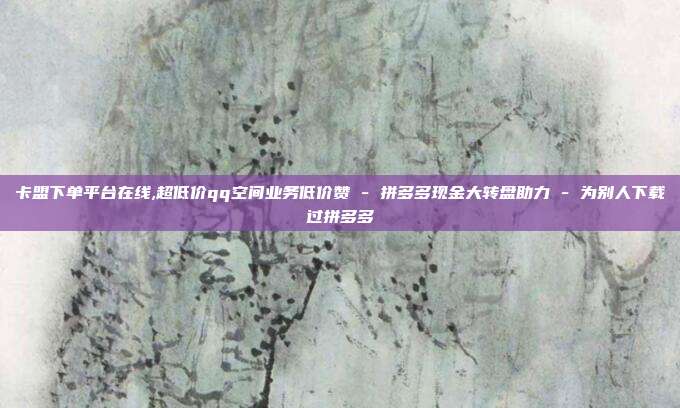 卡盟下单平台在线,超低价qq空间业务低价赞 - 拼多多现金大转盘助力 为别人下载过拼多多  第1张
