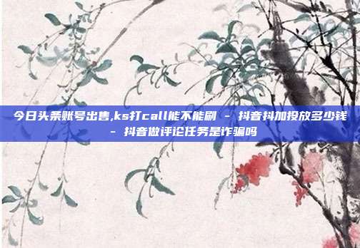今日头条账号出售,ks打call能不能刷 - 抖音抖加投放多少钱 抖音做评论任务是诈骗吗  第1张