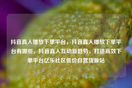 抖音真人播放下单平台	，抖音真人播放下单平台有哪些，抖音真人互动新趋势，打造高效下单平台亿乐社区低价自营货源站  第1张