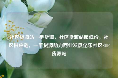 社区货源站一手货源，社区货源站超低价，社区供应链	，一手货源助力商业发展亿乐社区SUP货源站  第1张