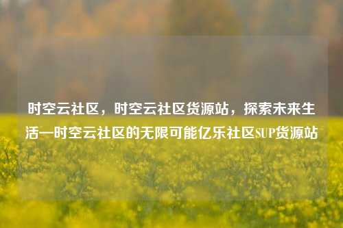 时空云社区，时空云社区货源站，探索未来生活—时空云社区的无限可能亿乐社区SUP货源站  第1张