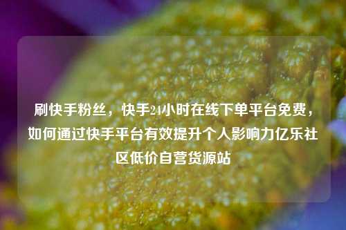 刷快手粉丝	，快手24小时在线下单平台免费，如何通过快手平台有效提升个人影响力亿乐社区低价自营货源站  第1张