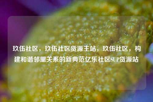玖伍社区，玖伍社区货源主站，玖伍社区	，构建和谐邻里关系的新典范亿乐社区SUP货源站  第1张