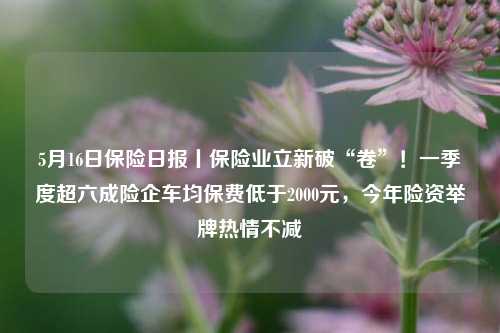 5月16日保险日报丨保险业立新破“卷”！一季度超六成险企车均保费低于2000元，今年险资举牌热情不减  第1张