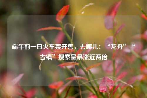 端午前一日火车票开售，去哪儿：“龙舟”“古镇	”搜索量暴涨近两倍  第1张