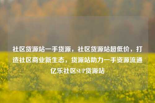 社区货源站一手货源，社区货源站超低价，打造社区商业新生态，货源站助力一手资源流通亿乐社区SUP货源站  第1张