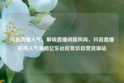 抖音直播人气	，解锁直播间新风尚，抖音直播的高人气策略亿乐社区低价自营货源站  第1张