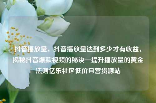抖音播放量	，抖音播放量达到多少才有收益，揭秘抖音爆款视频的秘诀—提升播放量的黄金法则亿乐社区低价自营货源站  第1张