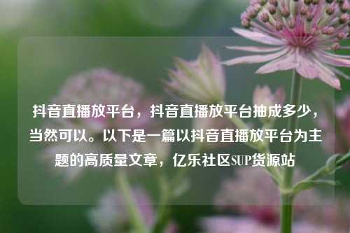 抖音直播放平台	，抖音直播放平台抽成多少，当然可以	。以下是一篇以抖音直播放平台为主题的高质量文章，亿乐社区SUP货源站  第1张