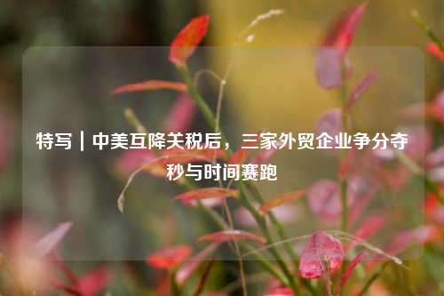 特写｜中美互降关税后	，三家外贸企业争分夺秒与时间赛跑  第1张