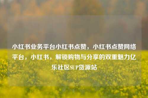 小红书业务平台小红书点赞，小红书点赞网络平台	，小红书，解锁购物与分享的双重魅力亿乐社区SUP货源站  第1张