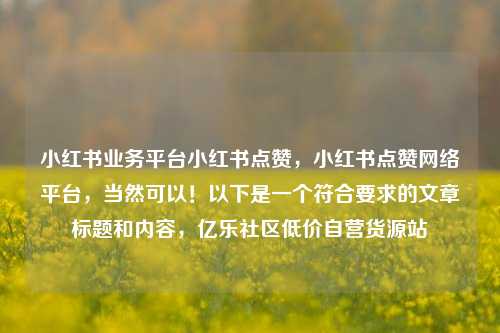 小红书业务平台小红书点赞，小红书点赞网络平台，当然可以！以下是一个符合要求的文章标题和内容，亿乐社区低价自营货源站  第1张