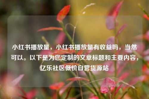 小红书播放量	，小红书播放量有收益吗，当然可以	。以下是为您定制的文章标题和主要内容，亿乐社区低价自营货源站  第1张