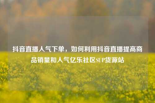 抖音直播人气下单，如何利用抖音直播提高商品销量和人气亿乐社区SUP货源站  第1张