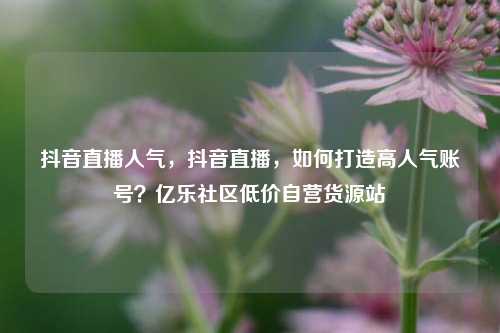 抖音直播人气，抖音直播，如何打造高人气账号？亿乐社区低价自营货源站  第1张