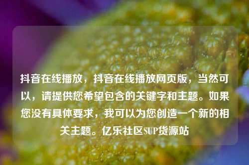 抖音在线播放	，抖音在线播放网页版，当然可以，请提供您希望包含的关键字和主题。如果您没有具体要求	，我可以为您创造一个新的相关主题	。亿乐社区SUP货源站  第1张