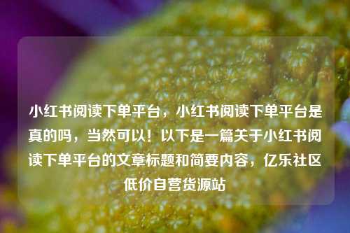 小红书阅读下单平台，小红书阅读下单平台是真的吗，当然可以！以下是一篇关于小红书阅读下单平台的文章标题和简要内容，亿乐社区低价自营货源站  第1张