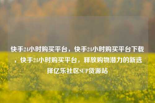 快手24小时购买平台，快手24小时购买平台下载，快手24小时购买平台，释放购物潜力的新选择亿乐社区SUP货源站  第1张