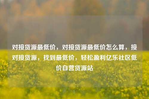 对接货源最低价，对接货源最低价怎么算，接对接货源，找到最低价，轻松盈利亿乐社区低价自营货源站  第1张