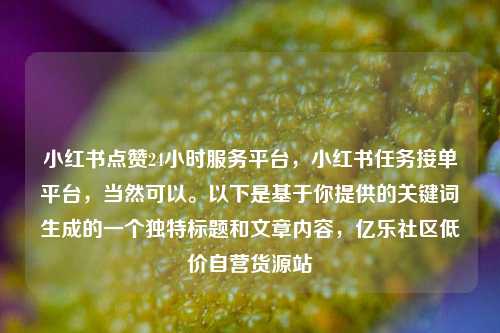 小红书点赞24小时服务平台，小红书任务接单平台，当然可以。以下是基于你提供的关键词生成的一个独特标题和文章内容，亿乐社区低价自营货源站  第1张