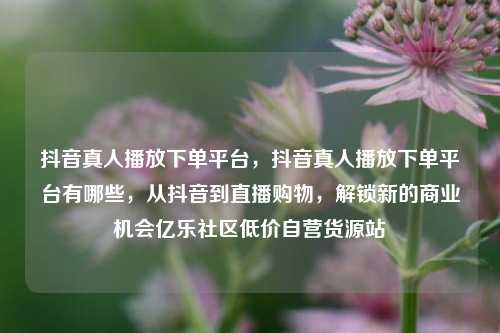 抖音真人播放下单平台	，抖音真人播放下单平台有哪些，从抖音到直播购物，解锁新的商业机会亿乐社区低价自营货源站  第1张