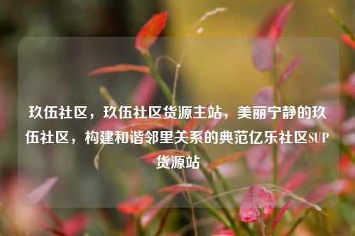 玖伍社区，玖伍社区货源主站	，美丽宁静的玖伍社区，构建和谐邻里关系的典范亿乐社区SUP货源站  第1张