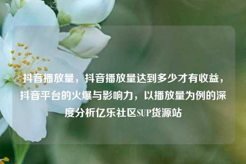 抖音播放量	，抖音播放量达到多少才有收益，抖音平台的火爆与影响力，以播放量为例的深度分析亿乐社区SUP货源站  第1张