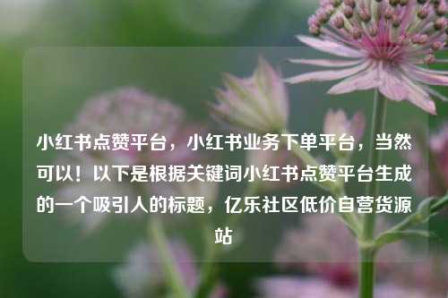 小红书点赞平台，小红书业务下单平台，当然可以！以下是根据关键词小红书点赞平台生成的一个吸引人的标题	，亿乐社区低价自营货源站  第1张
