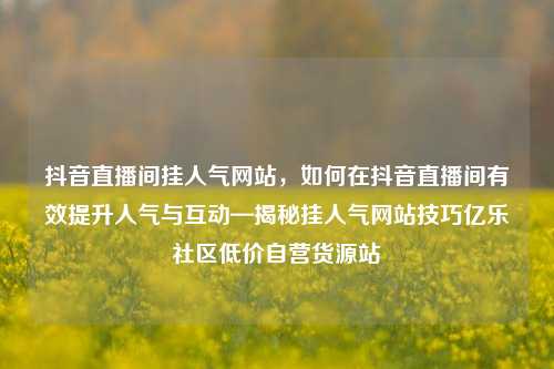抖音直播间挂人气网站，如何在抖音直播间有效提升人气与互动—揭秘挂人气网站技巧亿乐社区低价自营货源站  第1张