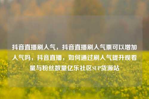 抖音直播刷人气，抖音直播刷人气票可以增加人气吗	，抖音直播，如何通过刷人气提升观看量与粉丝数量亿乐社区SUP货源站  第1张